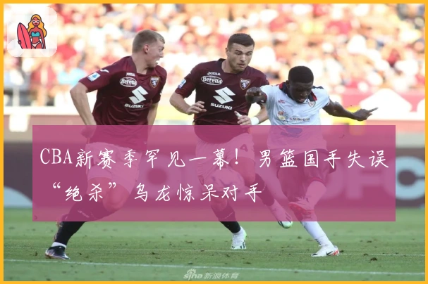 CBA新赛季罕见一幕！男篮国手失误“绝杀”乌龙惊呆对手