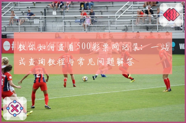 教你如何查看500彩票网记录：一站式查询教程与常见问题解答