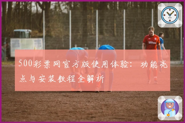 500彩票网官方版使用体验：功能亮点与安装教程全解析