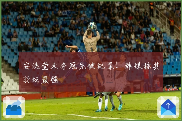 安洗莹未夺冠先破纪录！韩媒称其羽坛最强