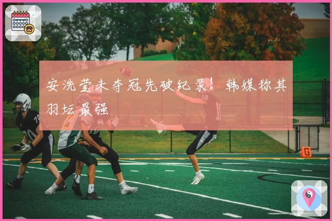 安洗莹未夺冠先破纪录！韩媒称其羽坛最强