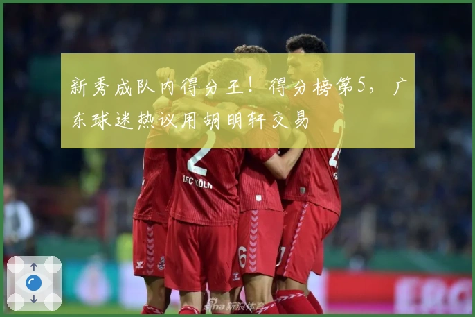 新秀成队内得分王！得分榜第5，广东球迷热议用胡明轩交易