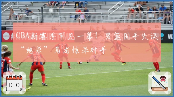 CBA新赛季罕见一幕！男篮国手失误“绝杀”乌龙惊呆对手