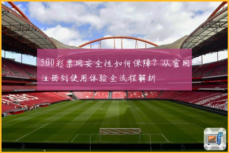 500彩票网安全性如何保障？从官网注册到使用体验全流程解析