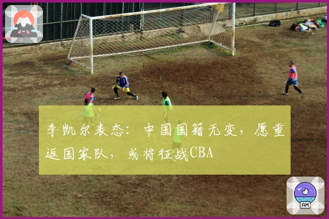 李凯尔表态：中国国籍无变，愿重返国家队，或将征战CBA