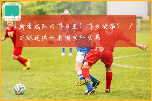 新秀成队内得分王！得分榜第5，广东球迷热议用胡明轩交易