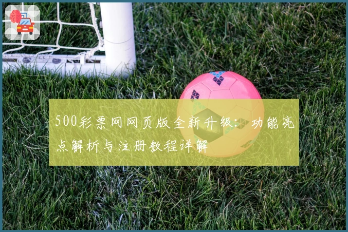 500彩票网网页版全新升级：功能亮点解析与注册教程详解