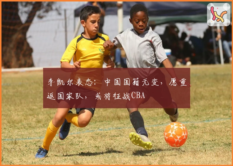 李凯尔表态：中国国籍无变，愿重返国家队，或将征战CBA